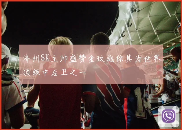 济州SK主帅盛赞金玟哉称其为世界顶级中后卫之一